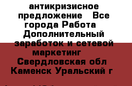 антикризисное предложение - Все города Работа » Дополнительный заработок и сетевой маркетинг   . Свердловская обл.,Каменск-Уральский г.